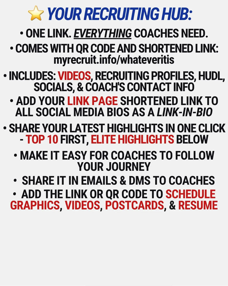 • ONE LINK. EVERYTHING COACHES NEED.
• Comes with QR code and shortened link:
myrecruit.info/whateveritis
• Includes: videos, recruiting profiles, hudl, socials, & COACH'S CONTACT INFO
• ADD YOUR LINK PAGE shortened link TO ALL SOCIAL MEDIA BIOS as a link-in-bio
• SHARE YOUR LATEST HIGHLIGHTS IN ONE CLICK - Top 10 First, Elite highlights below
• MAKE IT EASY FOR COACHES TO follow your journey
•  SHARE IT IN EMAILS & DMs TO COACHES
•  ADD the link or qr code TO SCHEDULE GRAPHICS, VIDEOS, POSTCARDS,