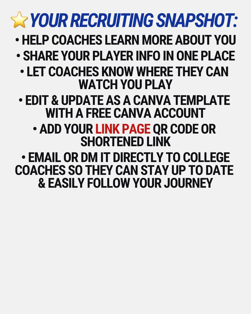 • HELP COACHES LEARN MORE ABOUT YOU

• SHARE YOUR PLAYER INFO IN ONE PLACE

• LET COACHES KNOW WHERE THEY CAN 
WATCH YOU PLAY

• EDIT & UPDATE as a canva template 
WITH A FREE CANVA ACCOUNT

• ADD YOUR LINK PAGE QR CODE OR 
SHORTENED LINK

• EMAIL OR DM IT DIRECTLY TO COLLEGE COACHES so they can stay up to date 
& easily follow your journey