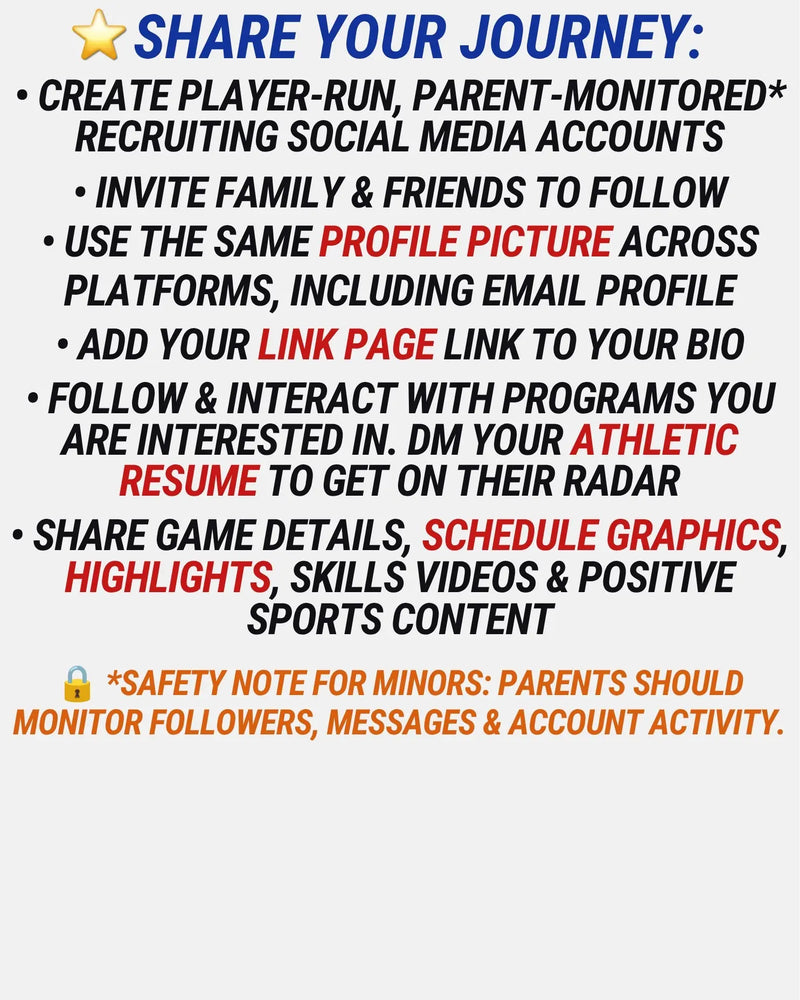 • Create player-run, parent-monitored* recruiting social media accounts
• Invite family & friends to follow
• use the same PROFILE PICTURE ACROSS PLATFORMS, including email profile
• Add your Link Page link to your bio
• follow & interact with programs you are interested in. DM your Athletic resume to get on their radar
• SHARE GAME DETAILS, schedule GRAPHICS, HIGHLIGHTS, SKILLS VIDEOS & POSITIVE SPORTS CONTENT
🔒 *SAFETY NOTE FOR MINORS: Parents should monitor followers, messages & account activity.